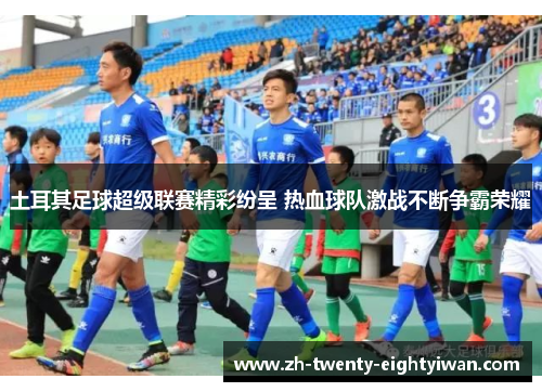 土耳其足球超级联赛精彩纷呈 热血球队激战不断争霸荣耀